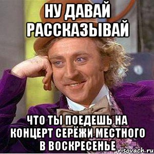 ну давай рассказывай что ты поедешь на концерт серёжи местного в воскресенье, Мем Ну давай расскажи (Вилли Вонка)