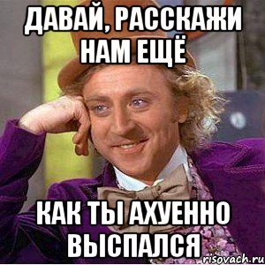 давай, расскажи нам ещё как ты ахуенно выспался, Мем Ну давай расскажи (Вилли Вонка)