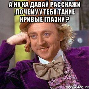 А ну ка давай расскажи ,почему у тебя такие кривые глазки ? , Мем Ну давай расскажи (Вилли Вонка)