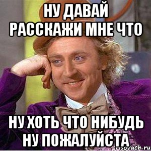 ну давай расскажи мне что ну хоть что нибудь ну пожалуйста, Мем Ну давай расскажи (Вилли Вонка)