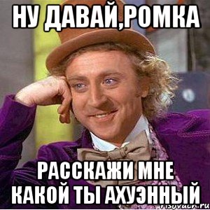 Ну давай,Ромка Расскажи мне какой ты ахуэнный, Мем Ну давай расскажи (Вилли Вонка)