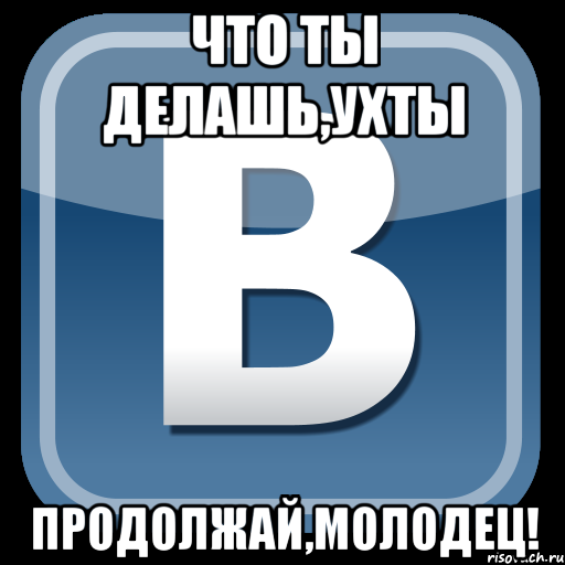 что ты делашь,ухты продолжай,молодец!