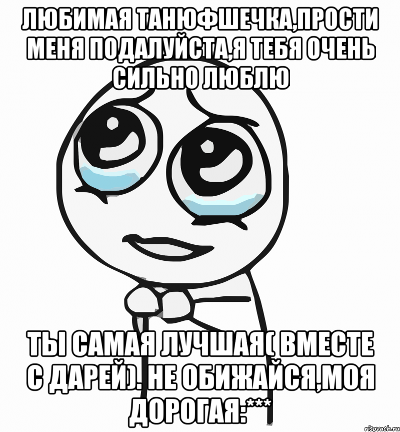 любимая танюфшечка,прости меня подалуйста,я тебя очень сильно люблю ты самая лучшая( вместе с дарей). не обижайся,моя дорогая:***, Мем  ну пожалуйста (please)