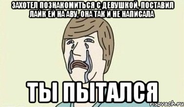 захотел познакомиться с девушкой, поставил лайк ей на аву, она так и не написала ты пытался, Мем  Ты пытался