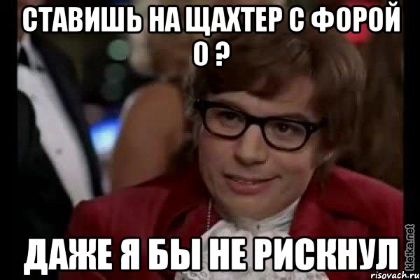 Ставишь на Щахтер с форой 0 ? Даже я бы не рискнул, Мем Остин Пауэрс (я тоже люблю рисковать)