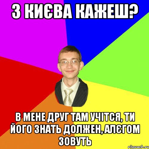 з києва кажеш? в мене друг там учітся, ти його знать должен, алєгом зовуть, Мем Юра