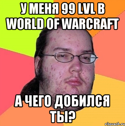 у меня 99 lvl в world of warcraft а чего добился ты?