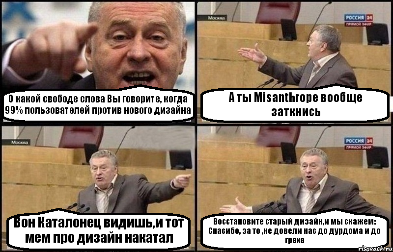 О какой свободе слова Вы говорите, когда 99% пользователей против нового дизайна А ты Misanthropе вообще заткнись Вон Каталонец видишь,и тот мем про дизайн накатал Восстановите старый дизайн,и мы скажем: Спасибо, за то ,не довели нас до дурдома и до греха, Комикс Жириновский