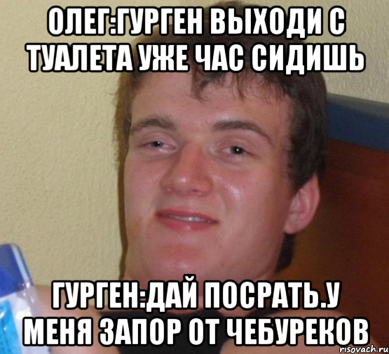 Олег:гурген выходи с туалета уже час сидишь Гурген:дай посрать.У меня запор от чебуреков, Мем 10 guy (Stoner Stanley really high guy укуренный парень)