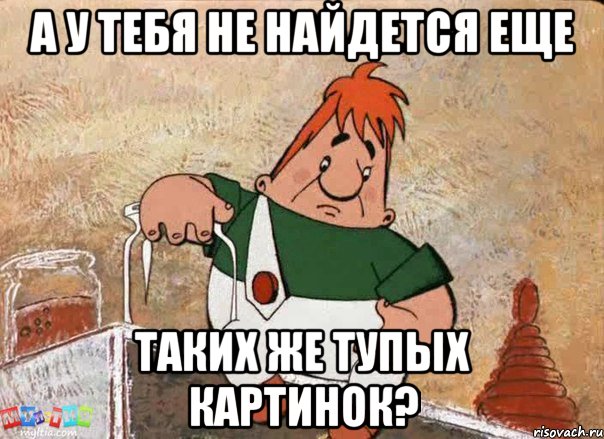 а у тебя не найдется еще таких же тупых картинок?