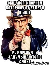 ОБЩАЙСЯ С ПАРНЕМ КОТОРОМУ ОТ 27 ЛЕТ И ВЫШЕ ИБО ЛИШЬ ОНИ ЗАДУМЫВАЮТСЯ О СЕМЬЕ, Мем а ты