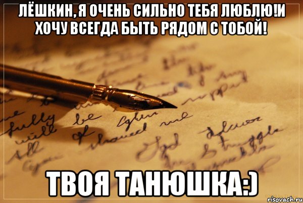 ЛЁШКИН, Я ОЧЕНЬ СИЛЬНО ТЕБЯ ЛЮБЛЮ!И ХОЧУ ВСЕГДА БЫТЬ РЯДОМ С ТОБОЙ! ТВОЯ ТАНЮШКА:)