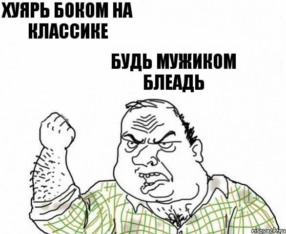 хуярь боком на классике будь мужиком блеадь