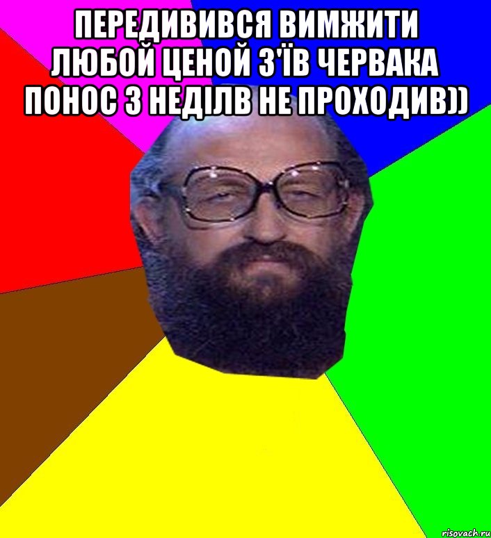 передивився вимжити любой ценой з'їв червака понос 3 неділв не проходив)) 