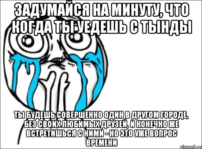 ЗАДУМАЙСЯ НА МИНУТУ, ЧТО КОГДА ТЫ УЕДЕШЬ С ТЫНДЫ ТЫ БУДЕШЬ СОВЕРШЕННО ОДИН В ДРУГОМ ГОРОДЕ, БЕЗ СВОИХ ЛЮБИМЫХ ДРУЗЕЙ, И КОНЕЧНО ЖЕ ВСТРЕТИШЬСЯ С НИМИ - НО ЭТО УЖЕ ВОПРОС ВРЕМЕНИ, Мем Это самый