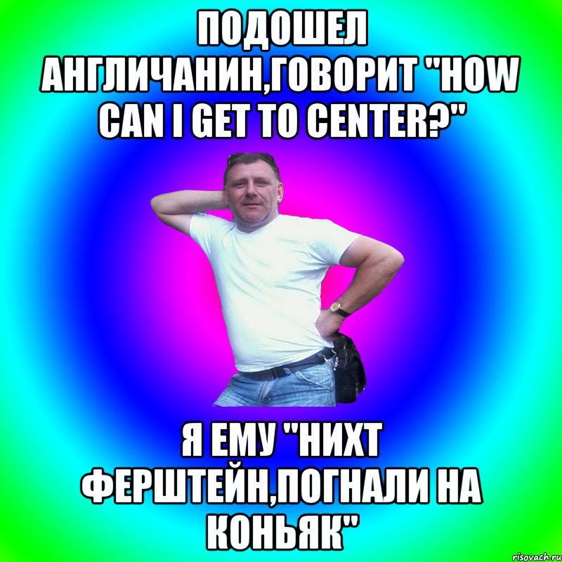 Подошел англичанин,говорит "How can I get to center?" Я ему "нихт ферштейн,погнали на коньяк"