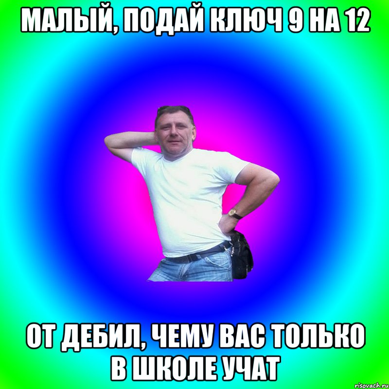 малый, подай ключ 9 на 12 от дебил, чему вас только в школе учат