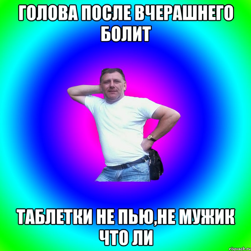 Голова после вчерашнего болит Таблетки не пью,не мужик что ли, Мем Артур Владимирович