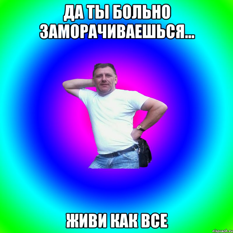 ДА ТЫ БОЛЬНО ЗАМОРАЧИВАЕШЬСЯ... ЖИВИ КАК ВСЕ