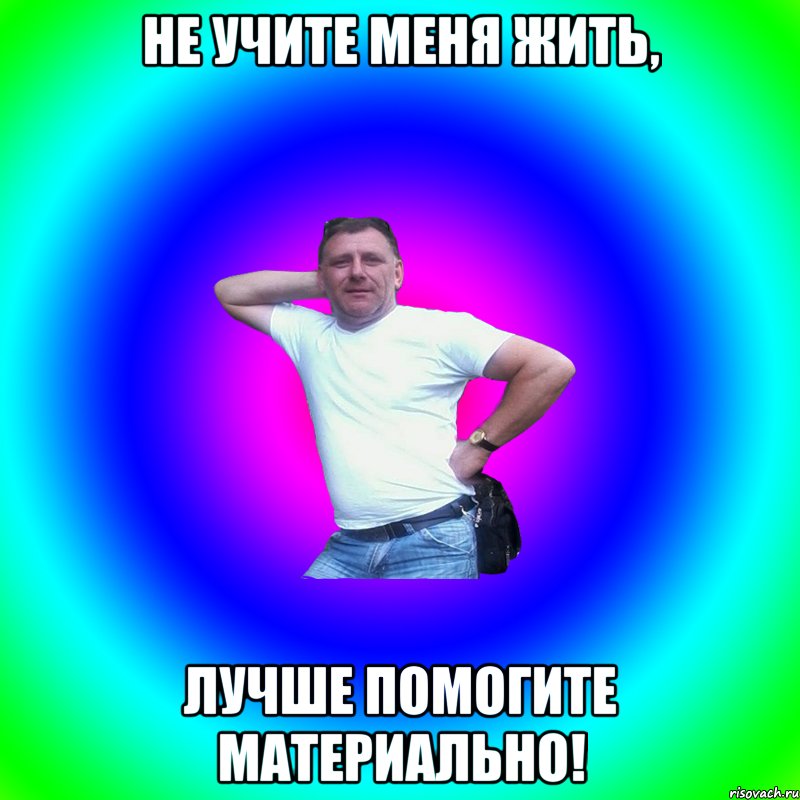 Не учите меня жить, лучше помогите материально!