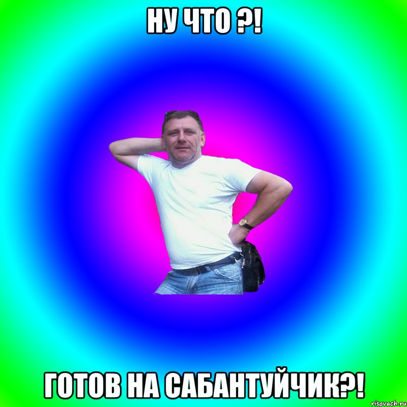 Ну что ?! Готов на сабантуйчик?!