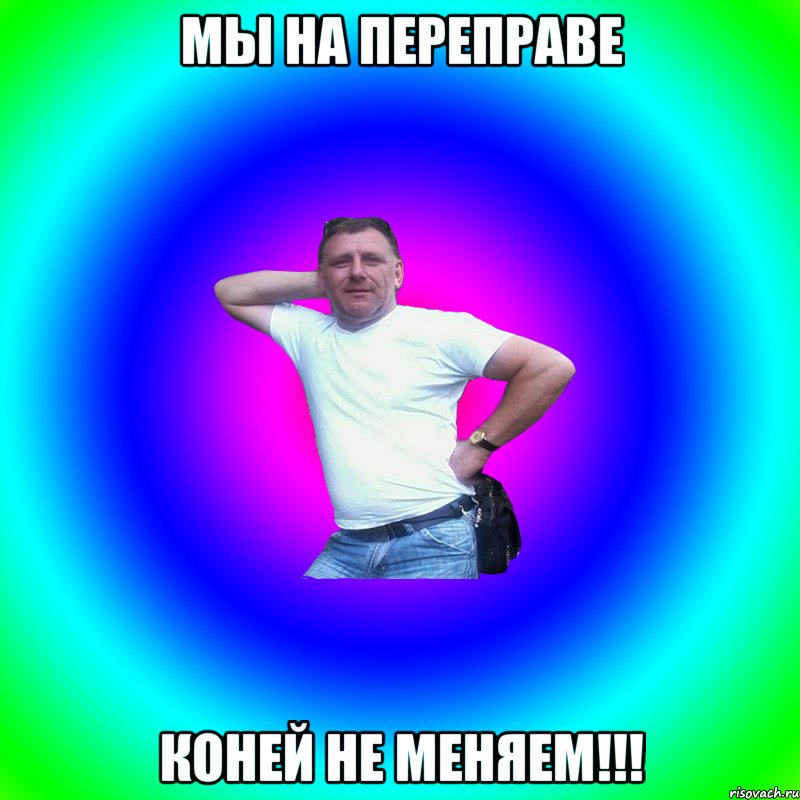 мы на переправе коней не меняем!!!