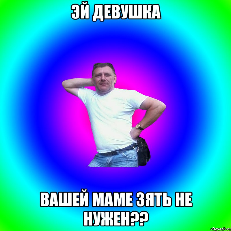 эй девушка вашей маме зять не нужен??