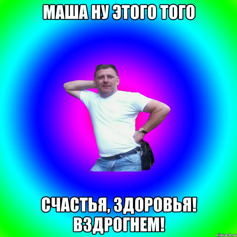 Маша ну этого того счастья, здоровья! Вздрогнем!