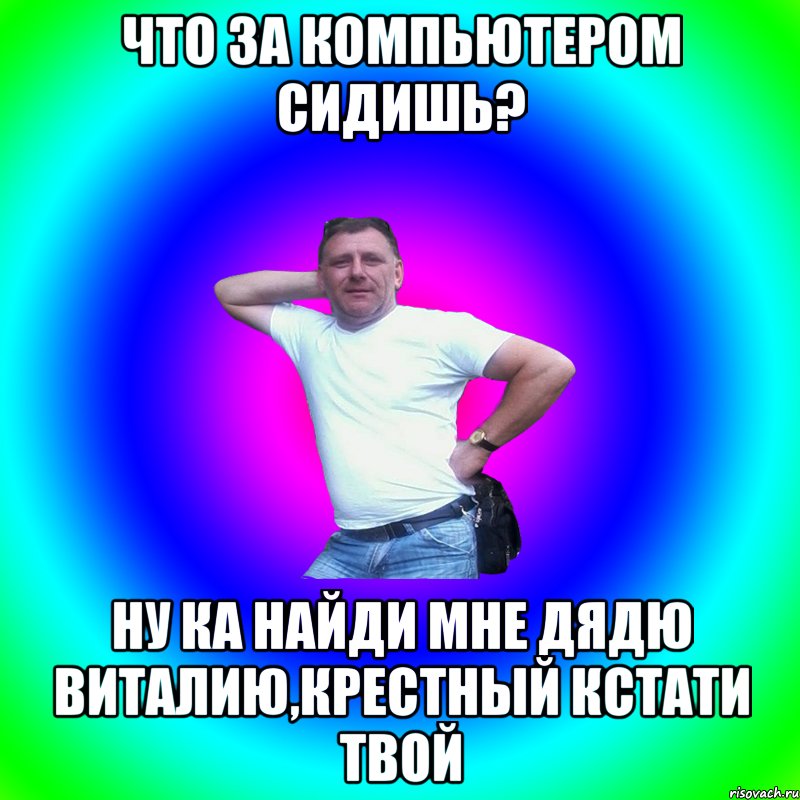 Что за компьютером сидишь? Ну ка найди мне дядю Виталию,крестный кстати твой, Мем Артур Владимирович