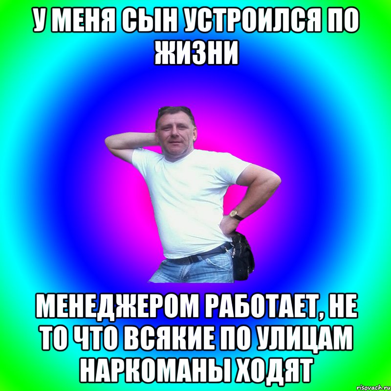 У меня сын устроился по жизни Менеджером работает, не то что всякие по улицам наркоманы ходят