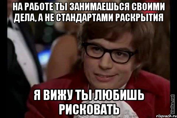 на работе ты занимаешься своими дела, а не стандартами раскрытия я вижу ты любишь рисковать, Мем Остин Пауэрс (я тоже люблю рисковать)