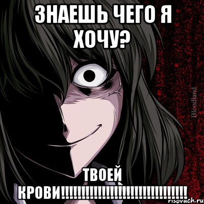 Знаешь чего я хочу? Твоей крови!!!!!!!!!!!!!!!!!!!!!!!!!!!!!!!