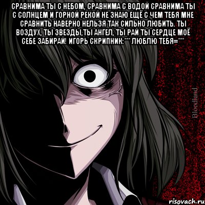 Сравнима ты с небом, сравнима с водой Сравнима ты с солнцем и горной рекой Не знаю ещё с чем тебя мне сравнить Наверно нельзя так сильно любить. Ты воздух, ты звезды,ты ангел, ты рай Ты сердце моё себе забирай! Игорь Скрипник:*** Люблю тебя=*** , Мем bloodthirsty