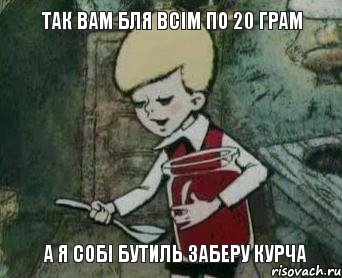 так вам бля всім по 20 грам а я собі бутиль заберу курча