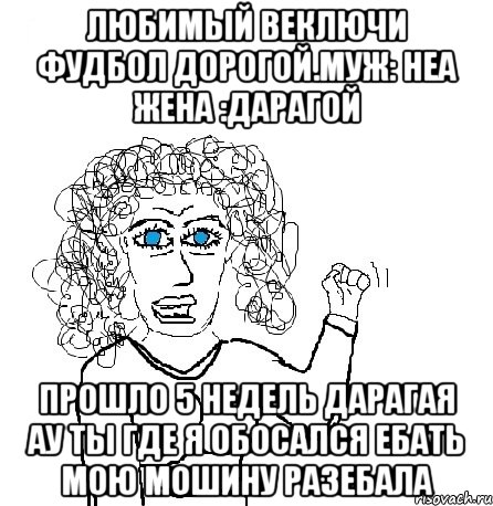 любимый веключи фудбол дорогой.Муж: неа жена :дарагой прошло 5 недель дарагая ау ты где я обосался ебать мою мошину разебала, Мем Будь бабой-блеадь