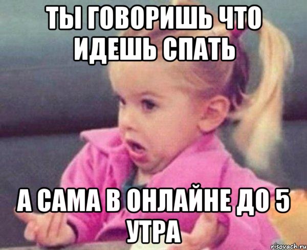 Ты говоришь что идешь спать а сама в онлайне до 5 утра, Мем  Ты говоришь (девочка возмущается)