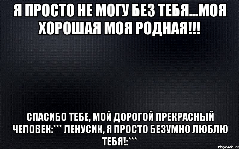 я просто не могу без тебя...моя хорошая моя родная!!! спасибо тебе, мой дорогой прекрасный человек:*** Ленусик, я просто безумно люблю тебя!:***