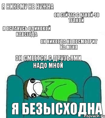 я никому не нужна он сейчас с какой-то телкой я останусь одинокой навсегда он никогда не посмотрит на меня он смеется с друзьями надо мной я безысходна