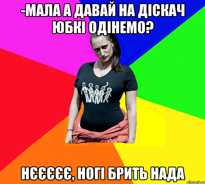 -мала а давай на діскач юбкі одінемо? нєєєєє, ногі брить нада