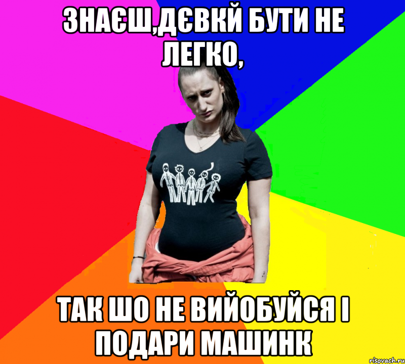 Знаєш,дєвкй бути не легко, Так шо не вийобуйся і подари машинк, Мем чотка мала