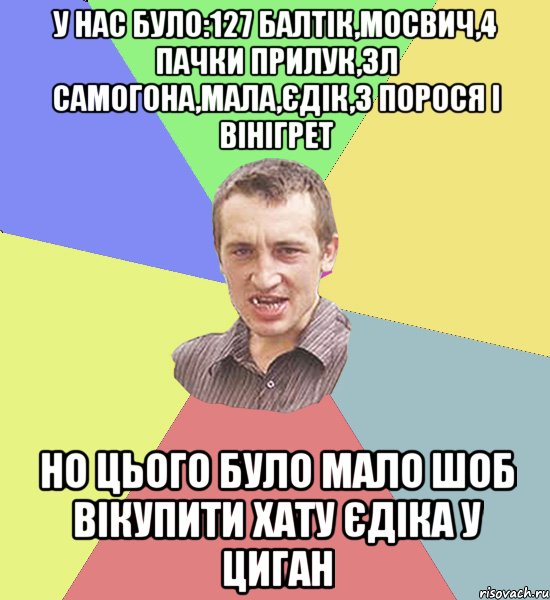 У нас було:127 балтік,мосвич,4 пачки прилук,3л самогона,мала,єдік,3 порося і вінігрет но цього було мало шоб вікупити хату єдіка у циган, Мем Чоткий паца