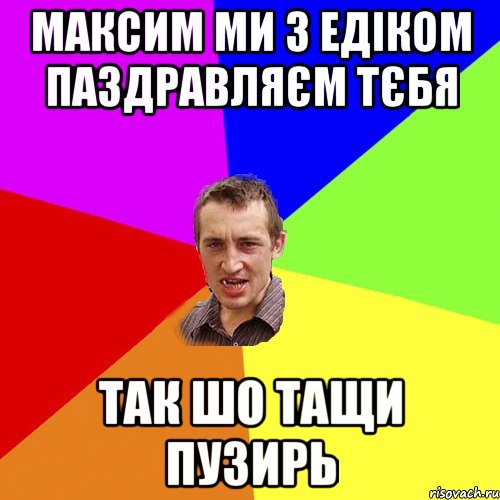 Максим ми з Едіком паздравляєм тєбя так шо тащи пузирь, Мем Чоткий паца