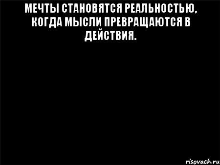 МЕЧТЫ СТАНОВЯТСЯ РЕАЛЬНОСТЬЮ, КОГДА МЫСЛИ ПРЕВРАЩАЮТСЯ В ДЕЙСТВИЯ. 