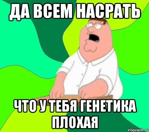 ДА ВСЕМ НАСРАТЬ ЧТО У ТЕБЯ ГЕНЕТИКА ПЛОХАЯ, Мем  Да всем насрать (Гриффин)