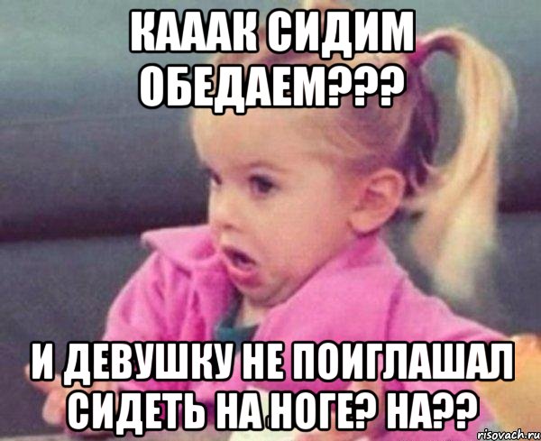 кааак сидим обедаем??? и девушку не поиглашал сидеть на ноге? ha??, Мем  Ты говоришь (девочка возмущается)