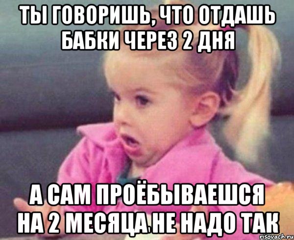 ты говоришь, что отдашь бабки через 2 дня а сам проёбываешся на 2 месяца не надо так, Мем  Ты говоришь (девочка возмущается)