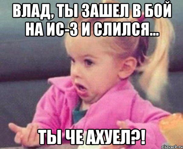 Влад, ты зашел в бой на ис-3 и слился... ТЫ ЧЕ АХУЕЛ?!, Мем  Ты говоришь (девочка возмущается)