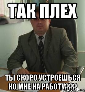 Так Плех Ты скоро устроешься ко мне на РАБОТУ???