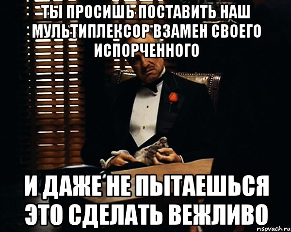 Ты просишь поставить наш мультиплексор взамен своего испорченного И даже не пытаешься это сделать вежливо, Мем Дон Вито Корлеоне