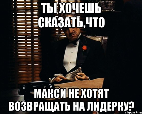 Ты хочешь сказать,что Макси не хотят возвращать на лидерку?, Мем Дон Вито Корлеоне